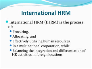 International HRM
International HRM (IHRM) is the process
of:
Procuring,
Allocating, and
Effectively utilizing human resources
In a multinational corporation, while
Balancing the integration and differentiation of
HR activities in foreign locations
 