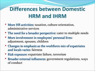 Differences between Domestic
HRM and IHRM
 More HR activitiesMore HR activities: taxation, culture orientation,: taxation, culture orientation,
administrative servicesadministrative services
 The need for a broader perspectiveThe need for a broader perspective: cater to multiple needs: cater to multiple needs
 More involvement in employees’ personal livesMore involvement in employees’ personal lives::
adjustment, spouses, childrenadjustment, spouses, children
 Changes in emphasis as the workforce mix of expatriatesChanges in emphasis as the workforce mix of expatriates
and locals variesand locals varies: fairness: fairness
 Risk exposureRisk exposure: expatriate failure, terrorism: expatriate failure, terrorism
 Broader external influencesBroader external influences: government regulations, ways: government regulations, ways
of conductof conduct
 