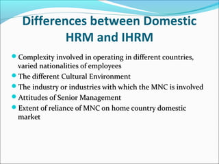 Differences between Domestic
HRM and IHRM
Complexity involved in operating in different countries,Complexity involved in operating in different countries,
varied nationalities of employeesvaried nationalities of employees
The different Cultural EnvironmentThe different Cultural Environment
The industry or industries with which the MNC is involvedThe industry or industries with which the MNC is involved
Attitudes of Senior ManagementAttitudes of Senior Management
Extent of reliance of MNC on home country domesticExtent of reliance of MNC on home country domestic
marketmarket
 