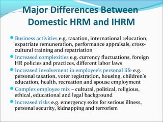 Major Differences Between
Domestic HRM and IHRM
Business activities e.g. taxation, international relocation,
expatriate remuneration, performance appraisals, cross-
cultural training and repatriation
Increased complexities e.g. currency fluctuations, foreign
HR policies and practices, different labor laws
Increased involvement in employee’s personal life e.g.
personal taxation, voter registration, housing, children’s
education, health, recreation and spouse employment
Complex employee mix – cultural, political, religious,
ethical, educational and legal background
Increased risks e.g. emergency exits for serious illness,
personal security, kidnapping and terrorism
 
