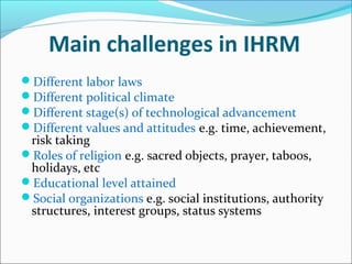 Main challenges in IHRM
Different labor laws
Different political climate
Different stage(s) of technological advancement
Different values and attitudes e.g. time, achievement,
risk taking
Roles of religion e.g. sacred objects, prayer, taboos,
holidays, etc
Educational level attained
Social organizations e.g. social institutions, authority
structures, interest groups, status systems
 