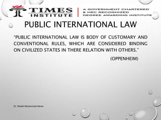 PUBLIC INTERNATIONAL LAW
“PUBLIC INTERNATIONAL LAW IS BODY OF CUSTOMARY AND
CONVENTIONAL RULES, WHICH ARE CONSIDERED BINDING
ON CIVILIZED STATES IN THERE RELATION WITH OTHERS.”
(OPPENHEIM)
Dr. Sheikh Muhammad Adnan
 