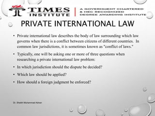 PRIVATE INTERNATIONAL LAW
• Private international law describes the body of law surrounding which law
governs when there is a conflict between citizens of different countries. In
common law jurisdictions, it is sometimes known as "conflict of laws."
• Typically, one will be asking one or more of three questions when
researching a private international law problem:
• In which jurisdiction should the dispute be decided?
• Which law should be applied?
• How should a foreign judgment be enforced?
Dr. Sheikh Muhammad Adnan
 