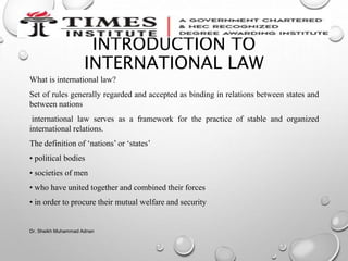 INTRODUCTION TO
INTERNATIONAL LAW
What is international law?
Set of rules generally regarded and accepted as binding in relations between states and
between nations
international law serves as a framework for the practice of stable and organized
international relations.
The definition of ‘nations’ or ‘states’
• political bodies
• societies of men
• who have united together and combined their forces
• in order to procure their mutual welfare and security
Dr. Sheikh Muhammad Adnan
 