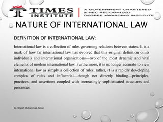 NATURE OF INTERNATIONAL LAW
DEFINITION OF INTERNATIONAL LAW:
International law is a collection of rules governing relations between states. It is a
mark of how far international law has evolved that this original definition omits
individuals and international organizations—two of the most dynamic and vital
elements of modern international law. Furthermore, it is no longer accurate to view
international law as simply a collection of rules; rather, it is a rapidly developing
complex of rules and influential—though not directly binding—principles,
practices, and assertions coupled with increasingly sophisticated structures and
processes.
Dr. Sheikh Muhammad Adnan
 