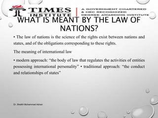 WHAT IS MEANT BY THE LAW OF
NATIONS?
• The law of nations is the science of the rights exist between nations and
states, and of the obligations corresponding to these rights.
The meaning of international law
• modern approach: “the body of law that regulates the activities of entities
possessing international personality” • traditional approach: “the conduct
and relationships of states”
Dr. Sheikh Muhammad Adnan
 
