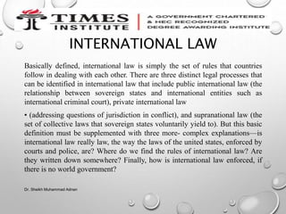 INTERNATIONAL LAW
Basically defined, international law is simply the set of rules that countries
follow in dealing with each other. There are three distinct legal processes that
can be identified in international law that include public international law (the
relationship between sovereign states and international entities such as
international criminal court), private international law
• (addressing questions of jurisdiction in conflict), and supranational law (the
set of collective laws that sovereign states voluntarily yield to). But this basic
definition must be supplemented with three more- complex explanations—is
international law really law, the way the laws of the united states, enforced by
courts and police, are? Where do we find the rules of international law? Are
they written down somewhere? Finally, how is international law enforced, if
there is no world government?
Dr. Sheikh Muhammad Adnan
 