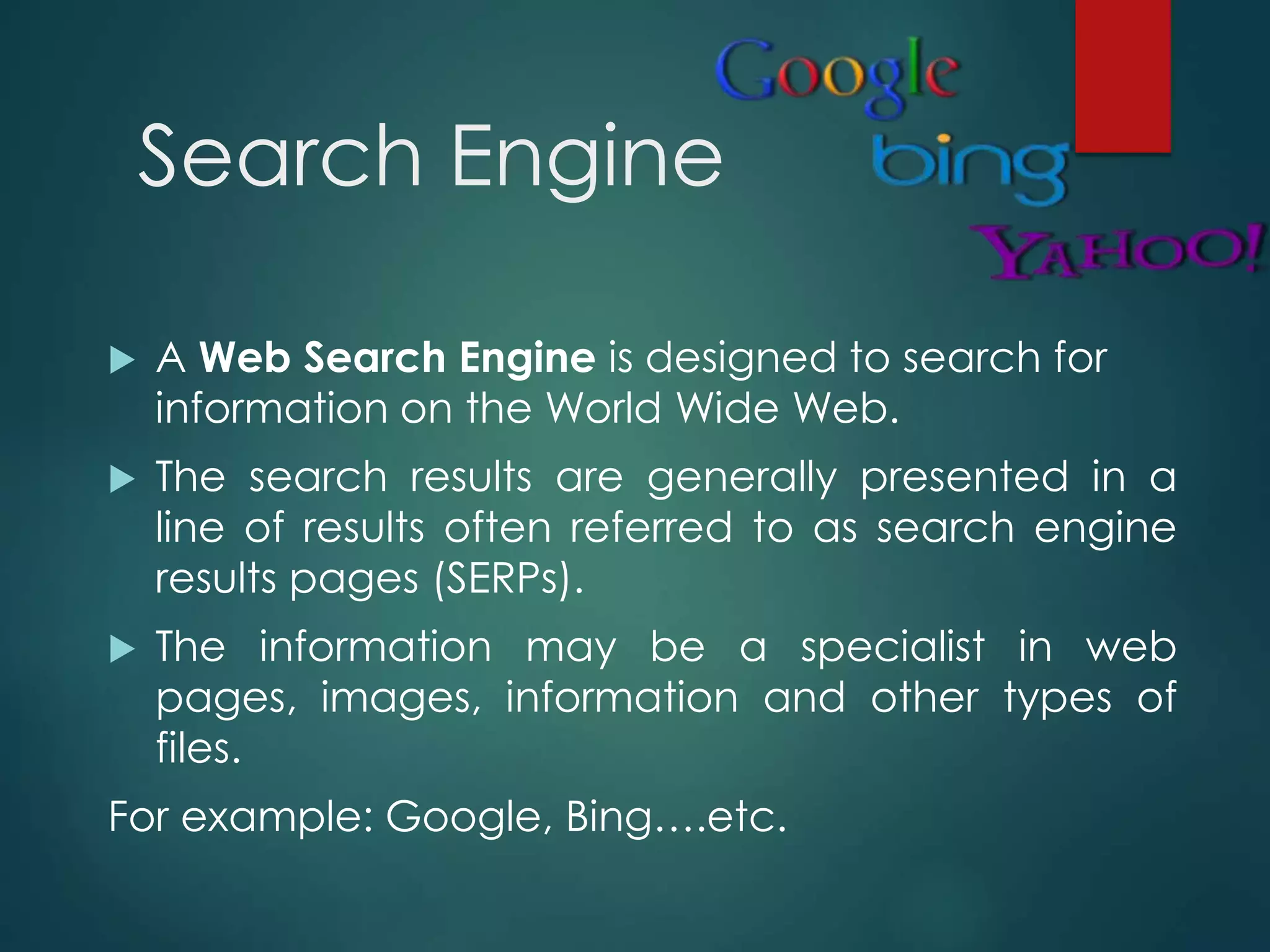 Search Engine
 A Web Search Engine is designed to search for
information on the World Wide Web.
 The search results are generally presented in a
line of results often referred to as search engine
results pages (SERPs).
 The information may be a specialist in web
pages, images, information and other types of
files.
For example: Google, Bing….etc.
 