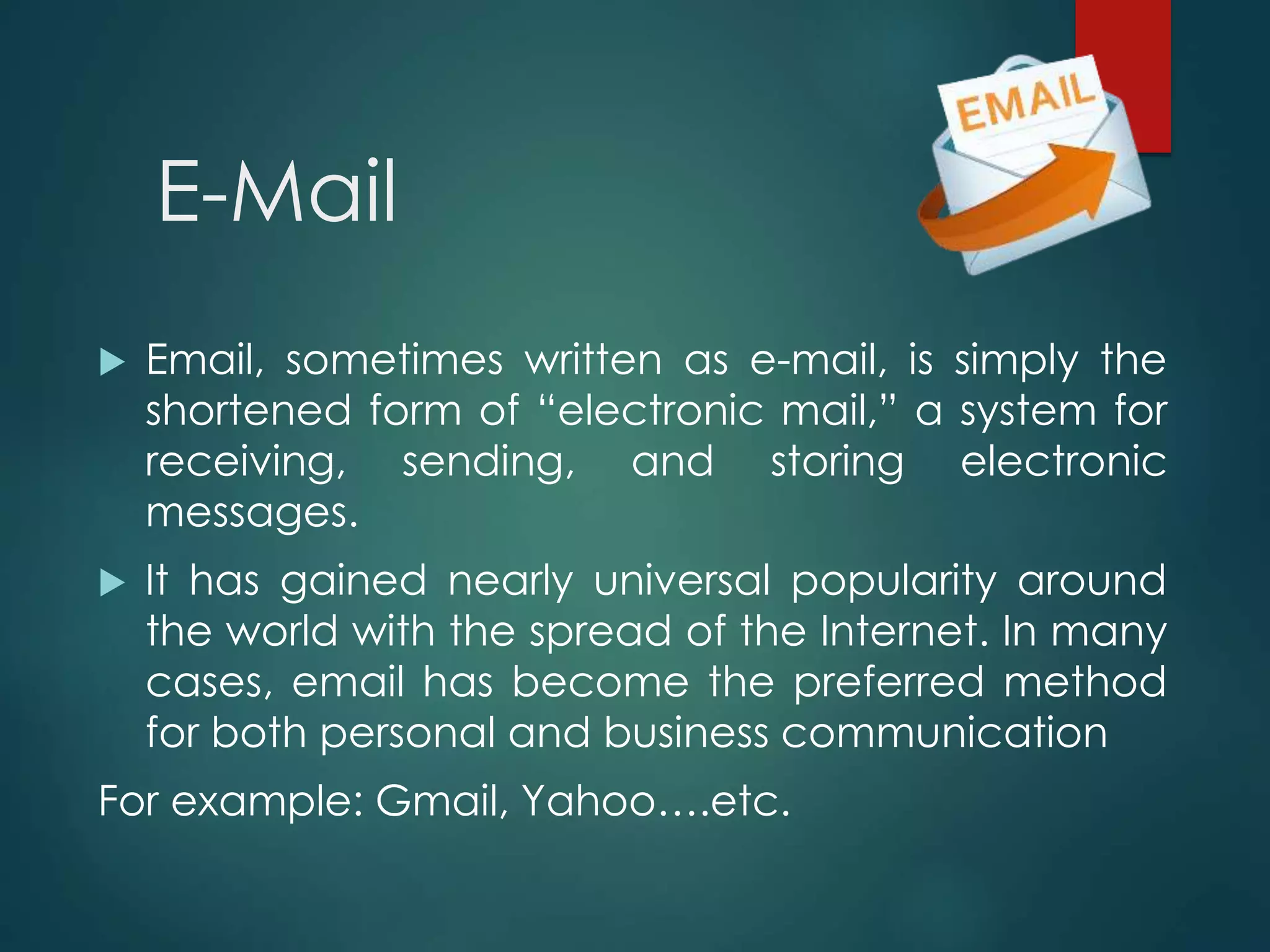 E-Mail
 Email, sometimes written as e-mail, is simply the
shortened form of “electronic mail,” a system for
receiving, sending, and storing electronic
messages.
 It has gained nearly universal popularity around
the world with the spread of the Internet. In many
cases, email has become the preferred method
for both personal and business communication
For example: Gmail, Yahoo….etc.
 