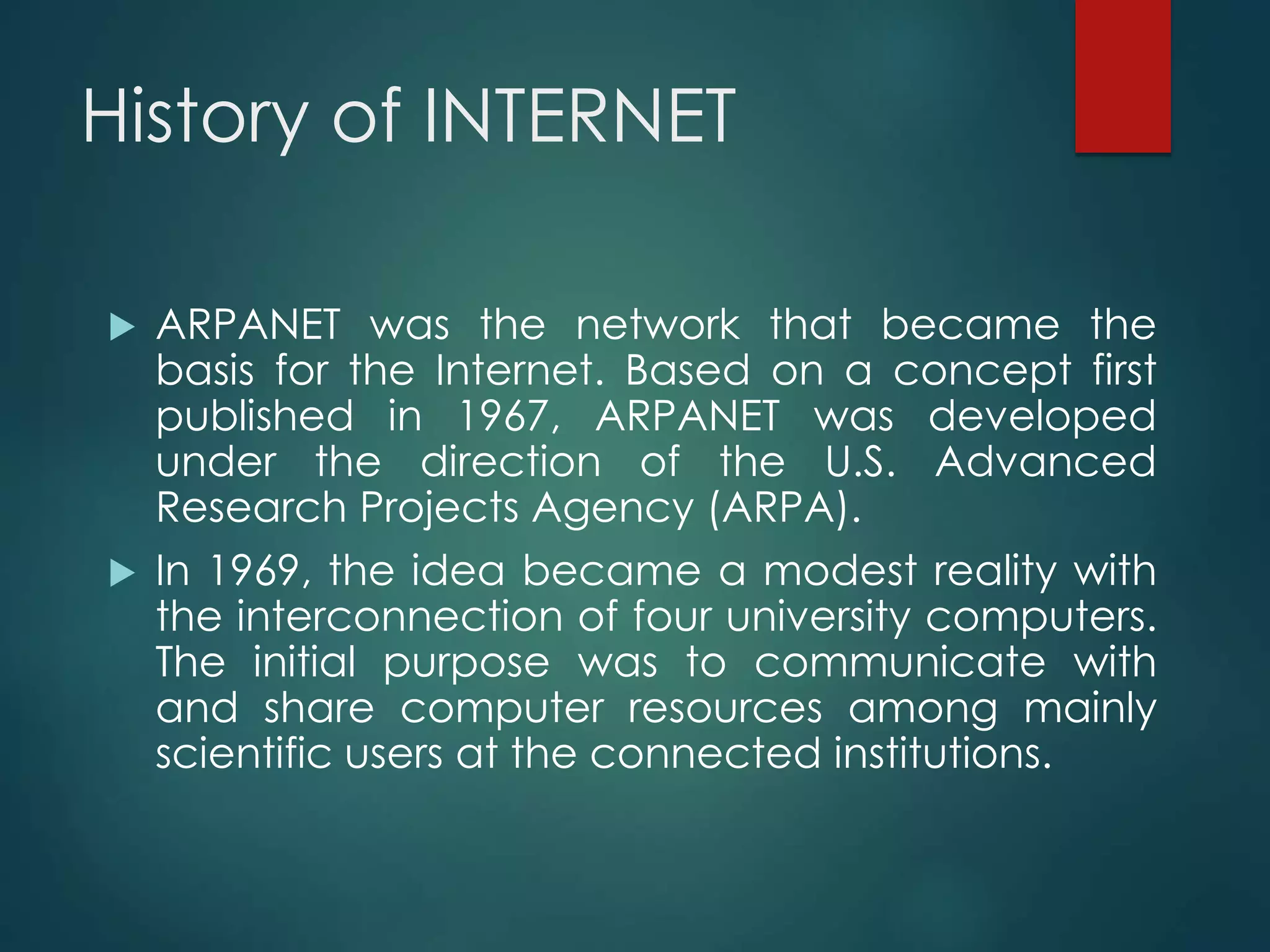 History of INTERNET
 ARPANET was the network that became the
basis for the Internet. Based on a concept first
published in 1967, ARPANET was developed
under the direction of the U.S. Advanced
Research Projects Agency (ARPA).
 In 1969, the idea became a modest reality with
the interconnection of four university computers.
The initial purpose was to communicate with
and share computer resources among mainly
scientific users at the connected institutions.
 