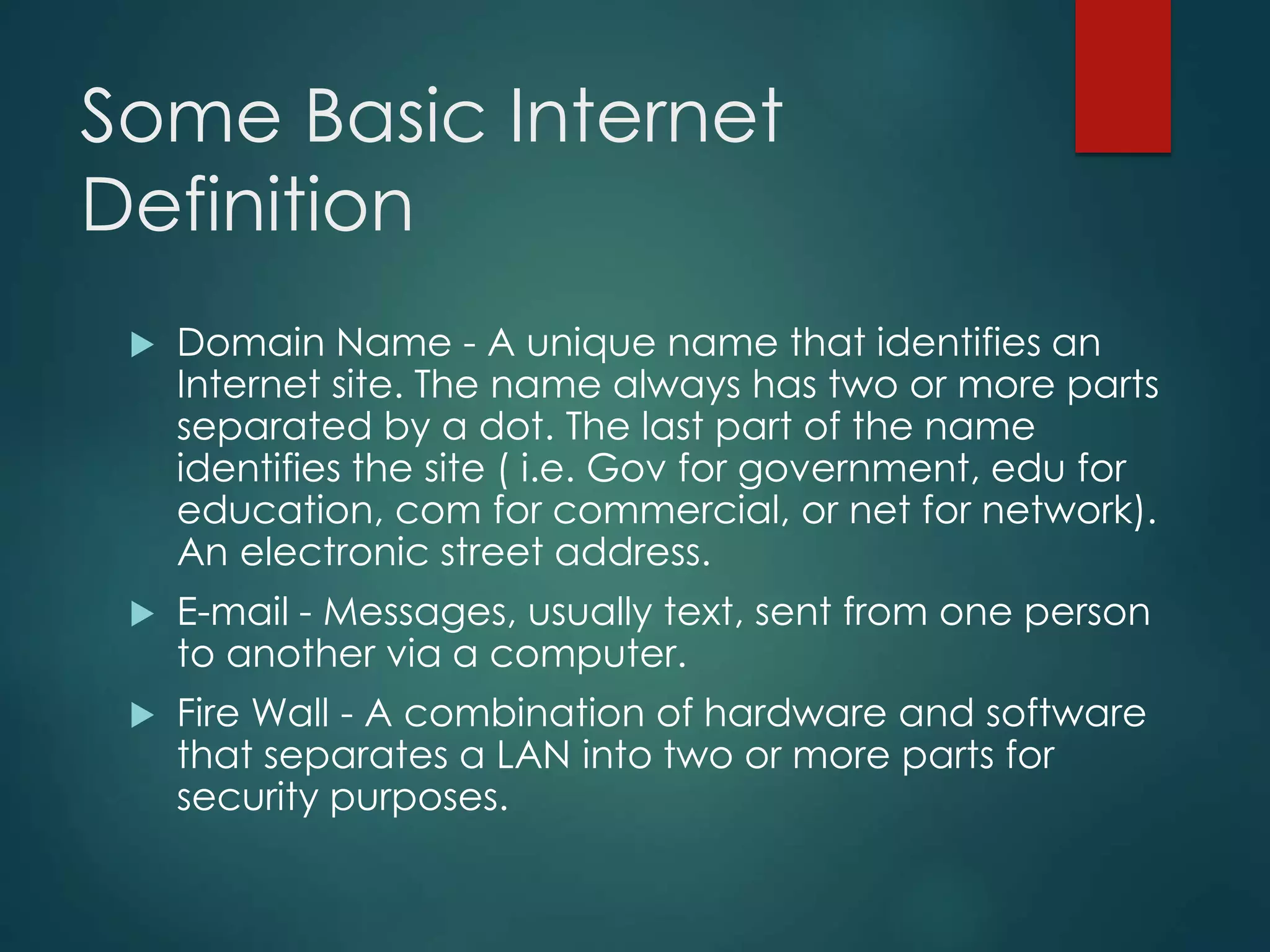 Some Basic Internet
Definition
 Domain Name - A unique name that identifies an
Internet site. The name always has two or more parts
separated by a dot. The last part of the name
identifies the site ( i.e. Gov for government, edu for
education, com for commercial, or net for network).
An electronic street address.
 E-mail - Messages, usually text, sent from one person
to another via a computer.
 Fire Wall - A combination of hardware and software
that separates a LAN into two or more parts for
security purposes.
 
