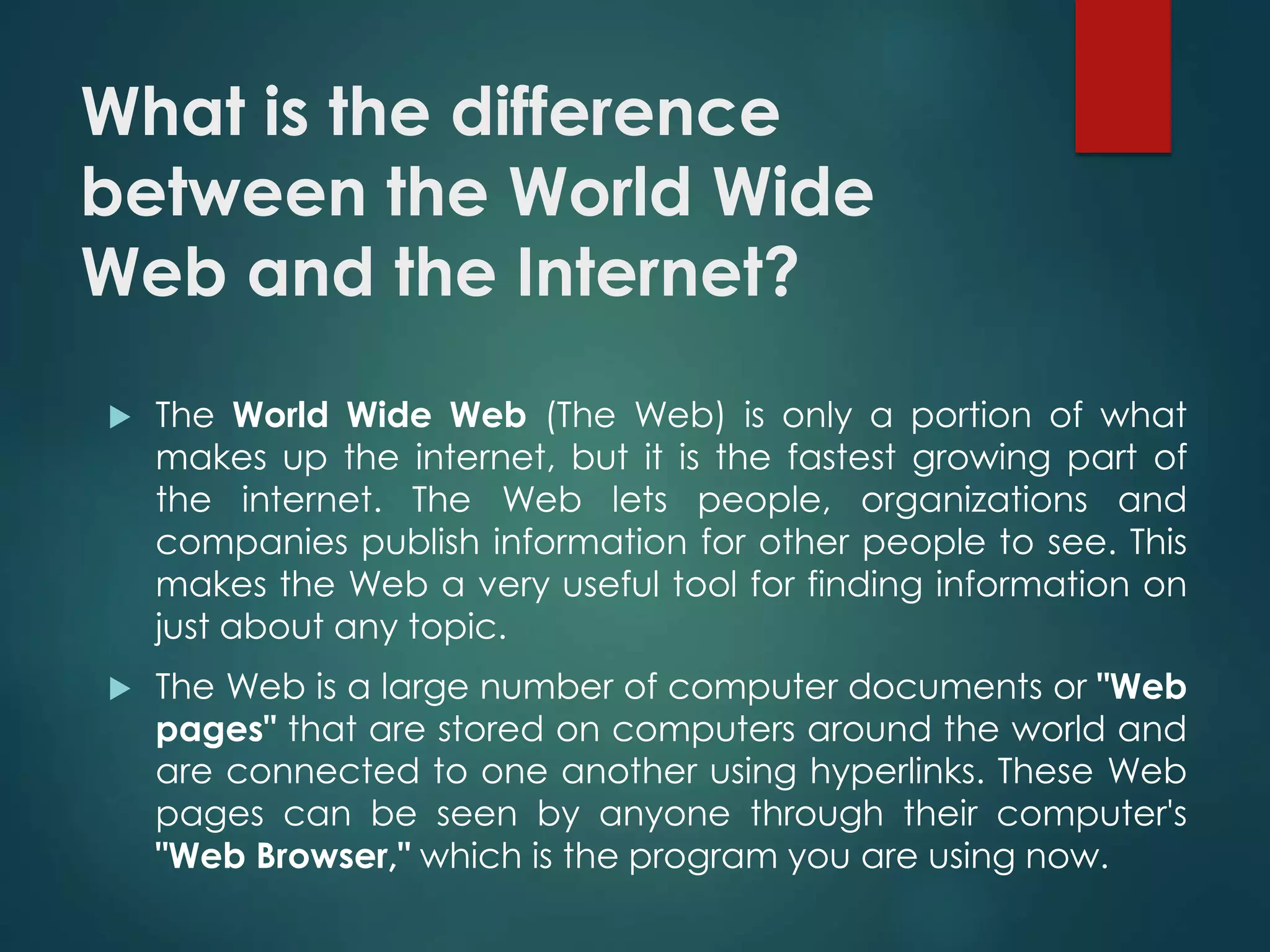 What is the difference
between the World Wide
Web and the Internet?
 The World Wide Web (The Web) is only a portion of what
makes up the internet, but it is the fastest growing part of
the internet. The Web lets people, organizations and
companies publish information for other people to see. This
makes the Web a very useful tool for finding information on
just about any topic.
 The Web is a large number of computer documents or "Web
pages" that are stored on computers around the world and
are connected to one another using hyperlinks. These Web
pages can be seen by anyone through their computer's
"Web Browser," which is the program you are using now.
 