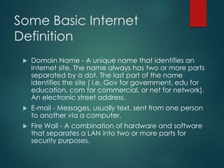 Some Basic Internet
Definition
 Domain Name - A unique name that identifies an
Internet site. The name always has two or more parts
separated by a dot. The last part of the name
identifies the site ( i.e. Gov for government, edu for
education, com for commercial, or net for network).
An electronic street address.
 E-mail - Messages, usually text, sent from one person
to another via a computer.
 Fire Wall - A combination of hardware and software
that separates a LAN into two or more parts for
security purposes.
 