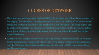1.1 USES OF NETWORK
• Computer networks provide high reliability by making available alternate sources
for supply. For example, the programs and data can be replicated on two or more
machines so that if any one of the machines is not available, the other copies can
be utilized. Similarly the presence of multiple computers on the network enables
even if one of the systems breaks down, the other can be able to take over the
work failed ones.
• Another use of computer networks is saving money. Small computers have much
better performance compared to their price. The larger computers (Main frames)
may be 10 times faster than smaller ones but the cost is 1000 times more than
smaller computers.
 