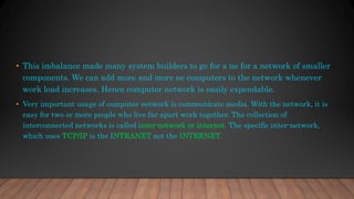• This imbalance made many system builders to go for a ne for a network of smaller
components. We can add more and more ne computers to the network whenever
work load increases. Hence computer network is easily expendable.
• Very important usage of computer network is communicate media. With the network, it is
easy for two or more people who live far apart work together. The collection of
interconnected networks is called inter-network or internet. The specific inter-network,
which uses TCP/IP is the INTRANET not the INTERNET.
 