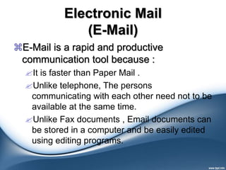Electronic Mail
(E-Mail)
E-Mail is a rapid and productive
communication tool because :
It is faster than Paper Mail .
Unlike telephone, The persons
communicating with each other need not to be
available at the same time.
Unlike Fax documents , Email documents can
be stored in a computer and be easily edited
using editing programs.
 