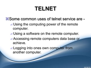 TELNET
Some common uses of telnet service are -
Using the computing power of the remote
computer.
Using a software on the remote computer.
Accessing remote computers data base or
achieve.
Logging into ones own computer from
another computer.
 