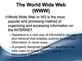 The World Wide Web
(WWW)
World Wide Web or W3 is the most
popular and promising method of
organizing and accessing information on
the INTERNET.
Hypertext is a new way of information storage
and retrieval that enables authors to structure
information in novel ways.
A properly designed hypertext document can
help users to locate desired type of
information rapidly.
 