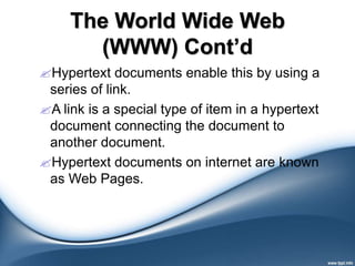 The World Wide Web
(WWW) Cont’d
Hypertext documents enable this by using a
series of link.
A link is a special type of item in a hypertext
document connecting the document to
another document.
Hypertext documents on internet are known
as Web Pages.
 