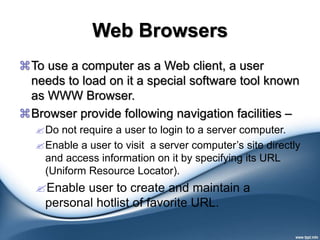 Web Browsers
To use a computer as a Web client, a user
needs to load on it a special software tool known
as WWW Browser.
Browser provide following navigation facilities –
Do not require a user to login to a server computer.
Enable a user to visit a server computer’s site directly
and access information on it by specifying its URL
(Uniform Resource Locator).
Enable user to create and maintain a
personal hotlist of favorite URL.
 