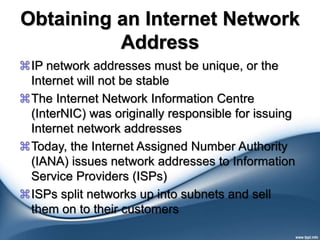 Obtaining an Internet Network
Address
IP network addresses must be unique, or the
Internet will not be stable
The Internet Network Information Centre
(InterNIC) was originally responsible for issuing
Internet network addresses
Today, the Internet Assigned Number Authority
(IANA) issues network addresses to Information
Service Providers (ISPs)
ISPs split networks up into subnets and sell
them on to their customers
 