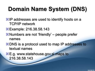 Domain Name System (DNS)
IP addresses are used to identify hosts on a
TCP/IP network
Example: 216.38.58.143
Numbers are not ‘friendly’ – people prefer
names
DNS is a protocol used to map IP addresses to
textual names
E.g. www.statehouse.gov.sl maps to
216.38.58.143
 