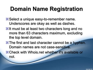 Domain Name Registration
Select a unique easy-to-remember name.
Underscores are okay as well as dashes.
It must be at least two characters long and no
more than 63 characters maximum, excluding
the top level domain.
The first and last character cannot be a hyphen.
Domain names are not case-sensitive.
Check with Whois.net whether it's available or
not.
 