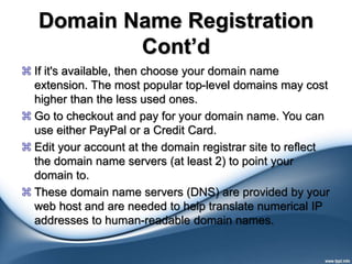 Domain Name Registration
Cont’d
 If it's available, then choose your domain name
extension. The most popular top-level domains may cost
higher than the less used ones.
 Go to checkout and pay for your domain name. You can
use either PayPal or a Credit Card.
 Edit your account at the domain registrar site to reflect
the domain name servers (at least 2) to point your
domain to.
 These domain name servers (DNS) are provided by your
web host and are needed to help translate numerical IP
addresses to human-readable domain names.
 