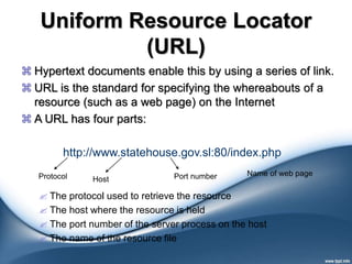 Uniform Resource Locator
(URL)
 Hypertext documents enable this by using a series of link.
 URL is the standard for specifying the whereabouts of a
resource (such as a web page) on the Internet
 A URL has four parts:
 The protocol used to retrieve the resource
 The host where the resource is held
 The port number of the server process on the host
 The name of the resource file
http://www.statehouse.gov.sl:80/index.php
Protocol Host Port number Name of web page
 
