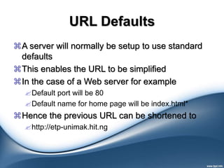 URL Defaults
A server will normally be setup to use standard
defaults
This enables the URL to be simplified
In the case of a Web server for example
Default port will be 80
Default name for home page will be index.html*
Hence the previous URL can be shortened to
http://etp-unimak.hit.ng
 