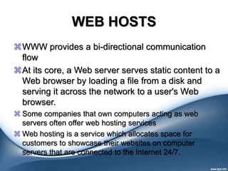 WEB HOSTS
WWW provides a bi-directional communication
flow
At its core, a Web server serves static content to a
Web browser by loading a file from a disk and
serving it across the network to a user's Web
browser.
 Some companies that own computers acting as web
servers often offer web hosting services
 Web hosting is a service which allocates space for
customers to showcase their websites on computer
servers that are connected to the Internet 24/7.
 