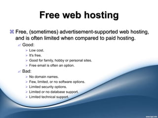 Free web hosting
 Free, (sometimes) advertisement-supported web hosting,
and is often limited when compared to paid hosting.
 Good:
 Low cost.
 It's free.
 Good for family, hobby or personal sites.
 Free email is often an option.
 Bad:
 No domain names.
 Few, limited, or no software options.
 Limited security options.
 Limited or no database support.
 Limited technical support.
 
