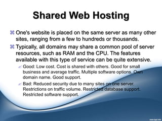 Shared Web Hosting
 One's website is placed on the same server as many other
sites, ranging from a few to hundreds or thousands.
 Typically, all domains may share a common pool of server
resources, such as RAM and the CPU. The features
available with this type of service can be quite extensive.
 Good: Low cost. Cost is shared with others. Good for small
business and average traffic. Multiple software options. Own
domain name. Good support.
 Bad: Reduced security due to many sites on one server.
Restrictions on traffic volume. Restricted database support.
Restricted software support.
 