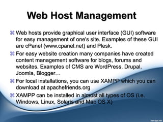 Web Host Management
 Web hosts provide graphical user interface (GUI) software
for easy management of one's site. Examples of these GUI
are cPanel (www.cpanel.net) and Plesk.
 For easy website creation many companies have created
content management software for blogs, forums and
websites. Examples of CMS are WordPress, Drupal,
Joomla, Blogger…
 For local installations, you can use XAMPP which you can
download at apachefriends.org
 XAMPP can be installed in almost all types of OS (i.e.
Windows, Linux, Solaris and Mac OS X)
 