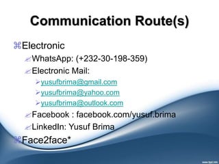 Communication Route(s)
Electronic
WhatsApp: (+232-30-198-359)
Electronic Mail:
yusufbrima@gmail.com
yusufbrima@yahoo.com
yusufbrima@outlook.com
Facebook : facebook.com/yusuf.brima
LinkedIn: Yusuf Brima
Face2face*
 