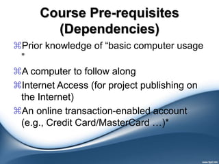 Course Pre-requisites
(Dependencies)
Prior knowledge of “basic computer usage
”
A computer to follow along
Internet Access (for project publishing on
the Internet)
An online transaction-enabled account
(e.g., Credit Card/MasterCard …)*
 