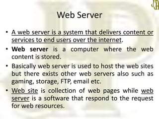 Web Server
• A web server is a system that delivers content or
services to end users over the internet.
• Web server is a computer where the web
content is stored.
• Basically web server is used to host the web sites
but there exists other web servers also such as
gaming, storage, FTP, email etc.
• Web site is collection of web pages while web
server is a software that respond to the request
for web resources.
 