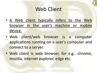 Web Client
• A Web client typically refers to the Web
browser in the user's machine or mobile
device.
• Web client/web browser is a computer
applications running on a user's computer and
connect to a server.
• Web client is web browser, for e.g.. chrome,
mozilla, internet explorer, edge etc.
 