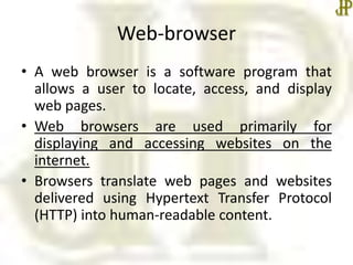 Web-browser
• A web browser is a software program that
allows a user to locate, access, and display
web pages.
• Web browsers are used primarily for
displaying and accessing websites on the
internet.
• Browsers translate web pages and websites
delivered using Hypertext Transfer Protocol
(HTTP) into human-readable content.
 