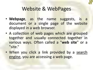 Website & WebPages
• Webpage, as the name suggests, is a
document or a single page of the website
displayed in a web browser.
• A collection of web pages which are grouped
together and usually connected together in
various ways. Often called a "web site" or a
"site.“
• When you click a link provided by a search
engine, you are accessing a web page.
 