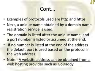 Cont…
• Examples of protocols used are http and https.
• Next, a unique name obtained by a domain name
registration service is used.
• The domain is listed after the unique name, and
a port number is listed or assumed at the end.
• If no number is listed at the end of the address
the default port is used based on the protocol in
the web address.
• Note:- A website address can be obtained from a
web hosting provider such as GoDaddy
 