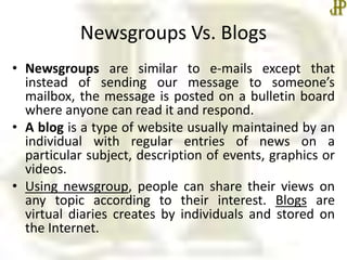 Newsgroups Vs. Blogs
• Newsgroups are similar to e-mails except that
instead of sending our message to someone’s
mailbox, the message is posted on a bulletin board
where anyone can read it and respond.
• A blog is a type of website usually maintained by an
individual with regular entries of news on a
particular subject, description of events, graphics or
videos.
• Using newsgroup, people can share their views on
any topic according to their interest. Blogs are
virtual diaries creates by individuals and stored on
the Internet.
 