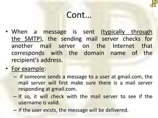 Cont…
• When a message is sent (typically through
the SMTP), the sending mail server checks for
another mail server on the Internet that
corresponds with the domain name of the
recipient's address.
• For example:
– if someone sends a message to a user at gmail.com, the
mail server will first make sure there is a mail server
responding at gmail.com.
– If so, it will check with the mail server to see if the
username is valid.
– If the user exists, the message will be delivered.
 