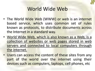 World Wide Web
• The World Wide Web (WWW) or web is an internet
based service, which uses common set of rules
known as protocols, to distribute documents across
the Internet in a standard way.
• World Wide Web, which is also known as a Web, is a
collection of websites or web pages stored in web
servers and connected to local computers through
the internet.
• Users can access the content of these sites from any
part of the world over the internet using their
devices such as computers, laptops, cell phones, etc
 
