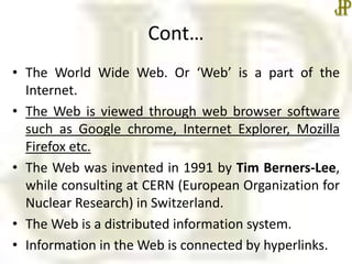 Cont…
• The World Wide Web. Or ‘Web’ is a part of the
Internet.
• The Web is viewed through web browser software
such as Google chrome, Internet Explorer, Mozilla
Firefox etc.
• The Web was invented in 1991 by Tim Berners-Lee,
while consulting at CERN (European Organization for
Nuclear Research) in Switzerland.
• The Web is a distributed information system.
• Information in the Web is connected by hyperlinks.
 