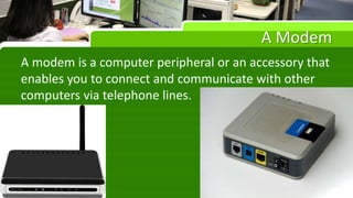 A Modem
A modem is a computer peripheral or an accessory that
enables you to connect and communicate with other
computers via telephone lines.
 