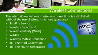 Wireless Connections
The internet connections in wireless connections is established
without the use of wires. Its various types are:-
• Satellite Service
• Wireless Broadband
• Wireless-Fidelity [Wi-Fi]
• WiMax
• Wireless Mobile Broadband
• 3G- The third Generation
• 4G- The Fourth Generation
 