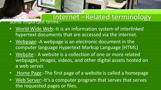 Internet –Related terminology
Some important terms:-
• World Wide Web:-It is an information system of interlinked
hypertext documents that are accessed via the internet.
• Webpage:-A webpage is an electronic document in the
computer language Hypertext Markup Language [HTML]
• Website:- A website is a collection of one or more related
webpages, images, videos, and other digital assets hosted on
a web server.
• Home Page:-The first page of a website is called a homepage
• Web Server:-It’s a computer program that serves that serves
the requested pages or files.
 