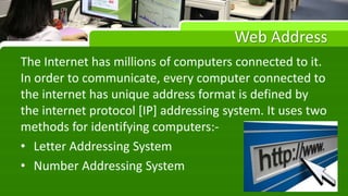 Web Address
The Internet has millions of computers connected to it.
In order to communicate, every computer connected to
the internet has unique address format is defined by
the internet protocol [IP] addressing system. It uses two
methods for identifying computers:-
• Letter Addressing System
• Number Addressing System
 