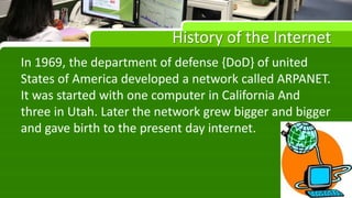 History of the Internet
In 1969, the department of defense {DoD} of united
States of America developed a network called ARPANET.
It was started with one computer in California And
three in Utah. Later the network grew bigger and bigger
and gave birth to the present day internet.
 
